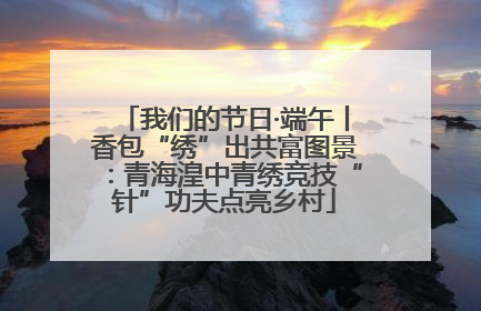 我们的节日·端午丨香包“绣”出共富图景：青海湟中青绣竞技“针”功夫点亮乡村
