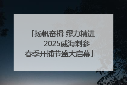扬帆奋楫 缪力精进——2025威海刺参春季开捕节盛大启幕