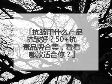 抗皱用什么产品抗皱好？50+抗衰品牌合集，看看哪款适合你？