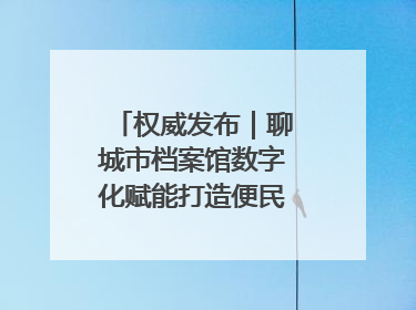 权威发布｜聊城市档案馆数字化赋能打造便民服务新模式