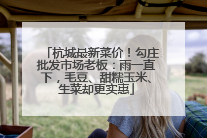 杭城最新菜价！勾庄批发市场老板：雨一直下，毛豆、甜糯玉米、生菜却更实惠