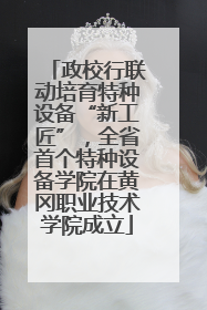 政校行联动培育特种设备“新工匠”，全省首个特种设备学院在黄冈职业技术学院成立