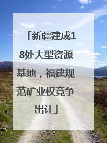 新疆建成18处大型资源基地，福建规范矿业权竞争出让
