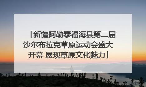新疆阿勒泰福海县第二届沙尔布拉克草原运动会盛大开幕 展现草原文化魅力