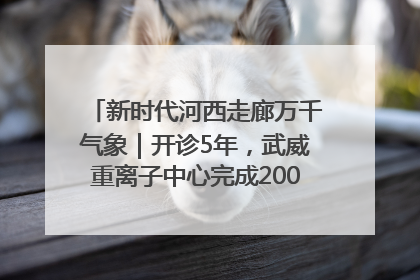 新时代河西走廊万千气象｜开诊5年，武威重离子中心完成2000余例患者治疗