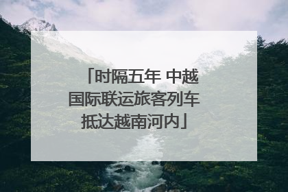 时隔五年 中越国际联运旅客列车抵达越南河内