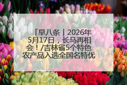 早八条丨2026年5月17日，长马再相会！/吉林省5个特色农产品入选全国名特优新农产品名录