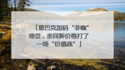 星巴克加码“非咖”场景，亲民新价格打了一场“价值战”