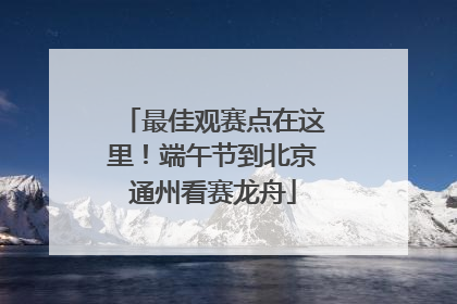最佳观赛点在这里！端午节到北京通州看赛龙舟