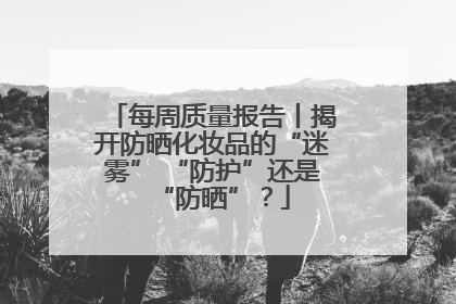 每周质量报告丨揭开防晒化妆品的“迷雾” “防护”还是“防晒”？
