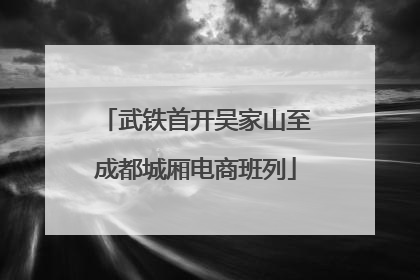 武铁首开吴家山至成都城厢电商班列