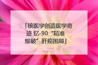 核医学创造医学奇迹 钇-90“精准爆破”肝癌困局