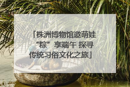 株洲博物馆邀萌娃“粽”享端午 探寻传统习俗文化之旅