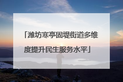潍坊寒亭固堤街道多维度提升民生服务水平