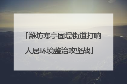 潍坊寒亭固堤街道打响人居环境整治攻坚战