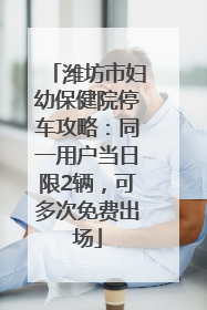 潍坊市妇幼保健院停车攻略：同一用户当日限2辆，可多次免费出场
