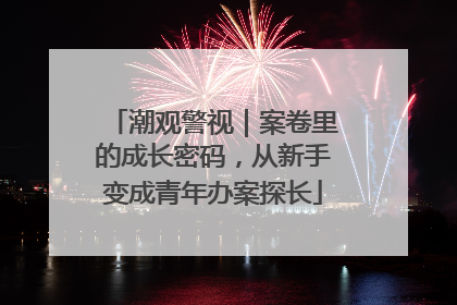 潮观警视｜案卷里的成长密码，从新手变成青年办案探长