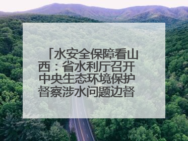 水安全保障看山西：省水利厅召开中央生态环境保护督察涉水问题边督边改工作推进会