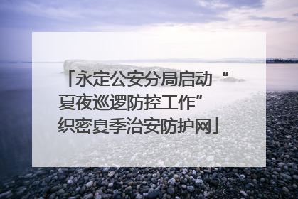 永定公安分局启动“夏夜巡逻防控工作” 织密夏季治安防护网