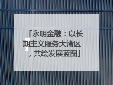 永明金融：以长期主义服务大湾区，共绘发展蓝图