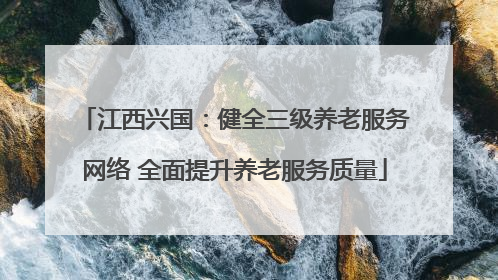 江西兴国：健全三级养老服务网络 全面提升养老服务质量