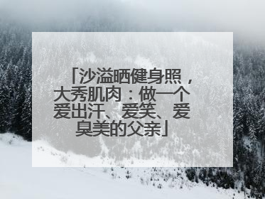 沙溢晒健身照，大秀肌肉：做一个爱出汗、爱笑、爱臭美的父亲