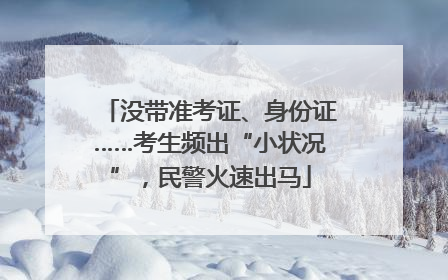 没带准考证、身份证……考生频出“小状况”，民警火速出马