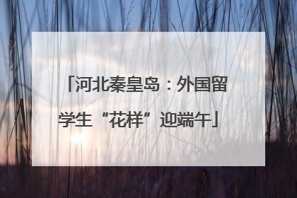河北秦皇岛：外国留学生“花样”迎端午