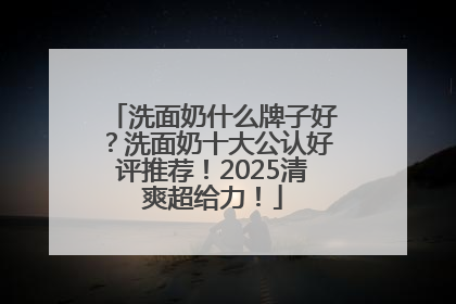 洗面奶什么牌子好？洗面奶十大公认好评推荐！2025清爽超给力！