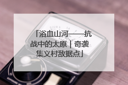 浴血山河——抗战中的太原｜奇袭集义村敌据点