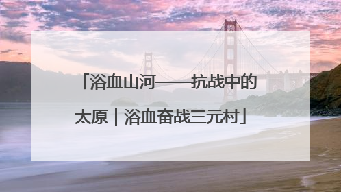 浴血山河——抗战中的太原｜浴血奋战三元村