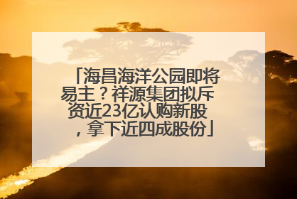 海昌海洋公园即将易主？祥源集团拟斥资近23亿认购新股，拿下近四成股份