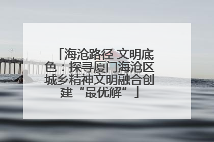 海沧路径 文明底色：探寻厦门海沧区城乡精神文明融合创建“最优解”