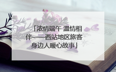浓情端午 温情相伴——西站地区旅客身边人暖心故事
