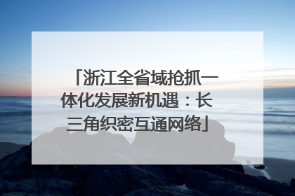 浙江全省域抢抓一体化发展新机遇：长三角织密互通网络
