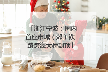 浙江宁波：国内首座市域（郊）铁路跨海大桥封顶