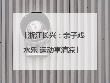 浙江长兴：亲子戏水乐 运动享清凉