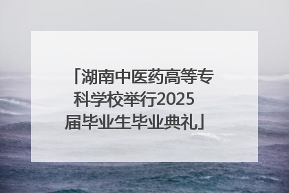 湖南中医药高等专科学校举行2025届毕业生毕业典礼