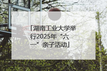 湖南工业大学举行2025年“六一”亲子活动