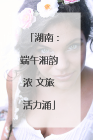 湖南：端午湘韵浓 文旅活力涌