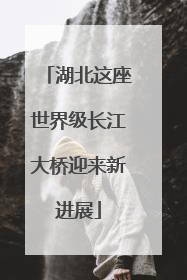湖北这座世界级长江大桥迎来新进展