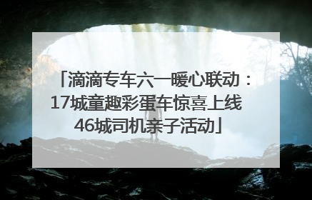 滴滴专车六一暖心联动：17城童趣彩蛋车惊喜上线 46城司机亲子活动