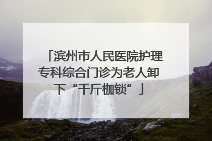 滨州市人民医院护理专科综合门诊为老人卸下“千斤枷锁”
