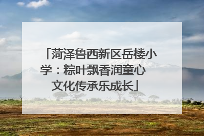 菏泽鲁西新区岳楼小学：粽叶飘香润童心 文化传承乐成长