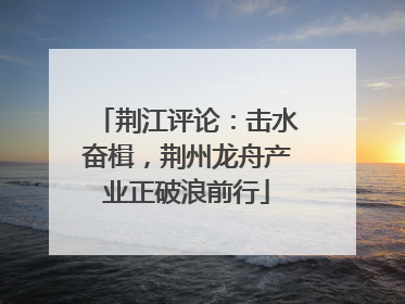 荆江评论：击水奋楫，荆州龙舟产业正破浪前行