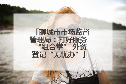 聊城市市场监督管理局：打好服务“组合拳” 外资登记“无忧办”