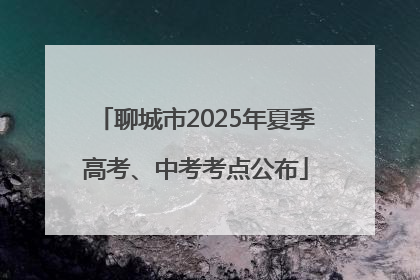 聊城市2025年夏季高考、中考考点公布