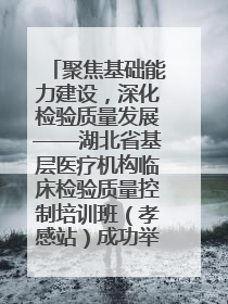 聚焦基础能力建设，深化检验质量发展——湖北省基层医疗机构临床检验质量控制培训班（孝感站）成功举办
