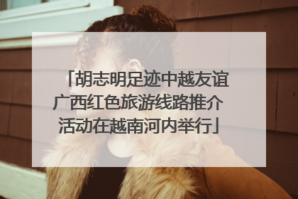 胡志明足迹中越友谊广西红色旅游线路推介活动在越南河内举行