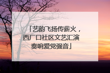 艺韵飞扬传薪火，西厂口社区文艺汇演奏响爱党强音